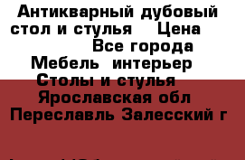 Антикварный дубовый стол и стулья  › Цена ­ 150 000 - Все города Мебель, интерьер » Столы и стулья   . Ярославская обл.,Переславль-Залесский г.